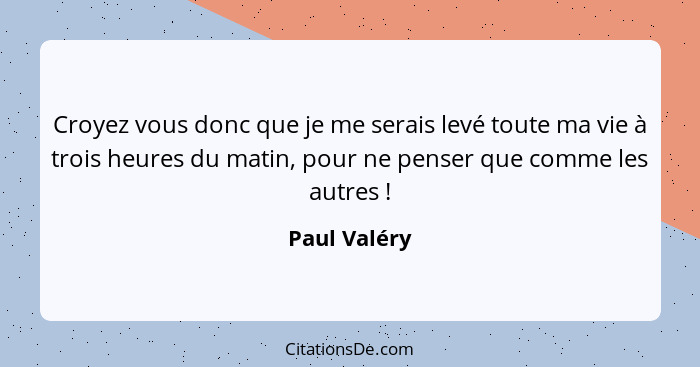 Croyez vous donc que je me serais levé toute ma vie à trois heures du matin, pour ne penser que comme les autres !... - Paul Valéry