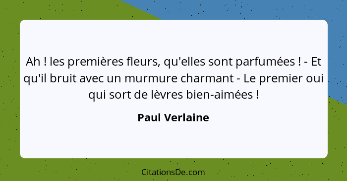 Ah ! les premières fleurs, qu'elles sont parfumées ! - Et qu'il bruit avec un murmure charmant - Le premier oui qui sort de... - Paul Verlaine