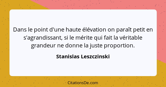 Dans le point d'une haute élévation on paraît petit en s'agrandissant, si le mérite qui fait la véritable grandeur ne donne la... - Stanislas Leszczinski