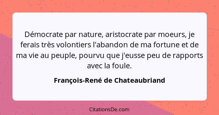 Démocrate par nature, aristocrate par moeurs, je ferais très volontiers l'abandon de ma fortune et de ma vie au peupl... - François-René de Chateaubriand