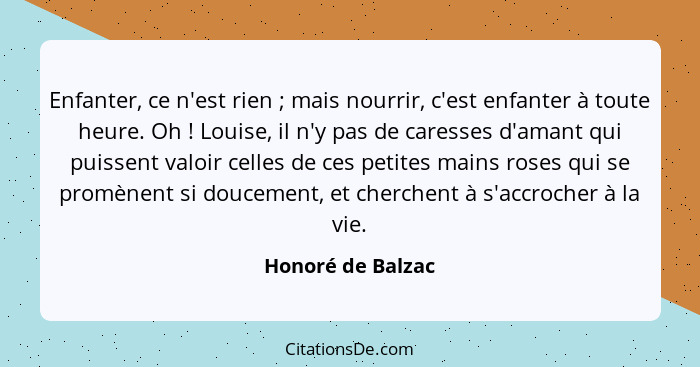 Enfanter, ce n'est rien ; mais nourrir, c'est enfanter à toute heure. Oh ! Louise, il n'y pas de caresses d'amant qui pui... - Honoré de Balzac