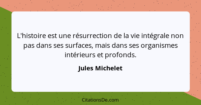 L'histoire est une résurrection de la vie intégrale non pas dans ses surfaces, mais dans ses organismes intérieurs et profonds.... - Jules Michelet