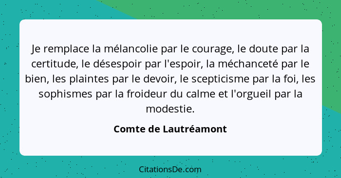 Je remplace la mélancolie par le courage, le doute par la certitude, le désespoir par l'espoir, la méchanceté par le bien, les... - Comte de Lautréamont