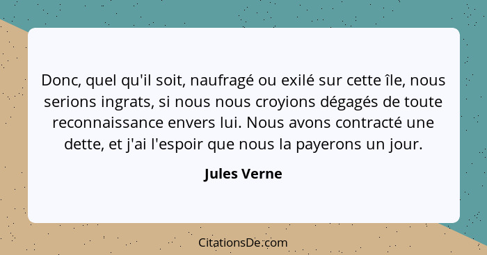 Donc, quel qu'il soit, naufragé ou exilé sur cette île, nous serions ingrats, si nous nous croyions dégagés de toute reconnaissance enve... - Jules Verne