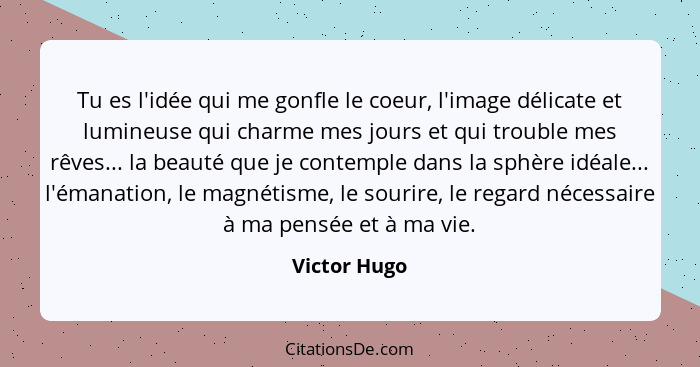 Tu es l'idée qui me gonfle le coeur, l'image délicate et lumineuse qui charme mes jours et qui trouble mes rêves... la beauté que je con... - Victor Hugo