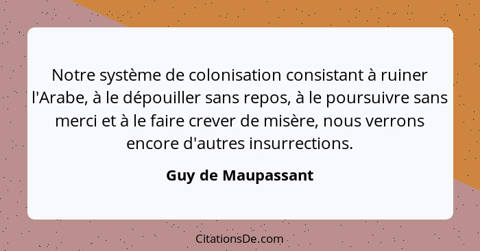 Notre système de colonisation consistant à ruiner l'Arabe, à le dépouiller sans repos, à le poursuivre sans merci et à le faire cr... - Guy de Maupassant