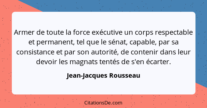 Armer de toute la force exécutive un corps respectable et permanent, tel que le sénat, capable, par sa consistance et par son... - Jean-Jacques Rousseau