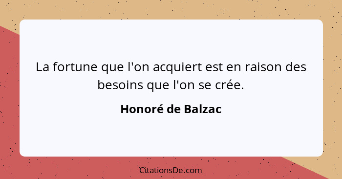 La fortune que l'on acquiert est en raison des besoins que l'on se crée.... - Honoré de Balzac