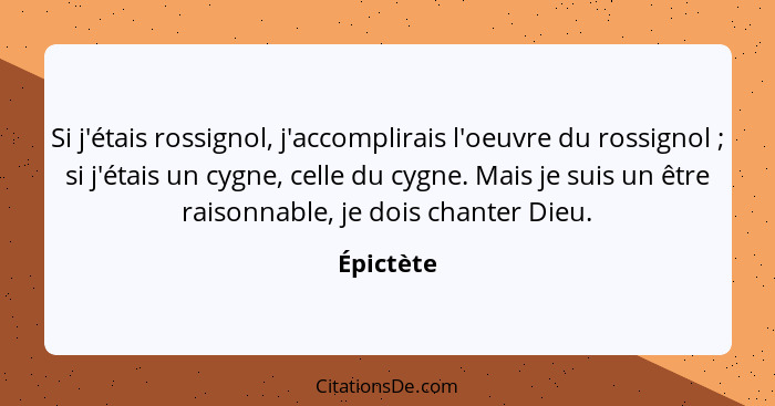 Si j'étais rossignol, j'accomplirais l'oeuvre du rossignol ; si j'étais un cygne, celle du cygne. Mais je suis un être raisonnable, je... - Épictète