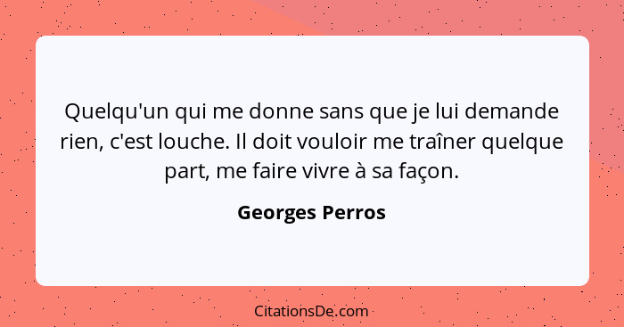 Quelqu'un qui me donne sans que je lui demande rien, c'est louche. Il doit vouloir me traîner quelque part, me faire vivre à sa façon... - Georges Perros