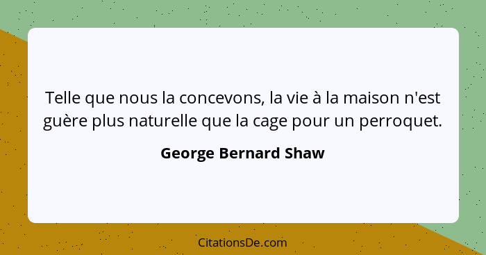 Telle que nous la concevons, la vie à la maison n'est guère plus naturelle que la cage pour un perroquet.... - George Bernard Shaw