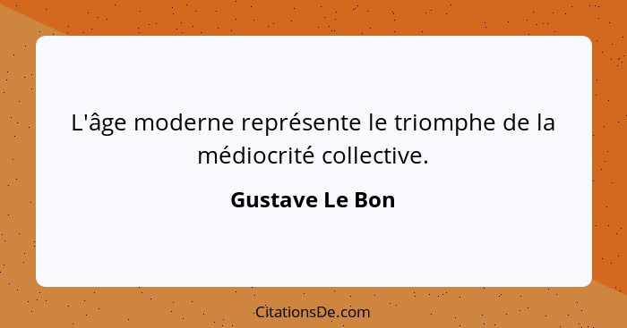 L'âge moderne représente le triomphe de la médiocrité collective.... - Gustave Le Bon
