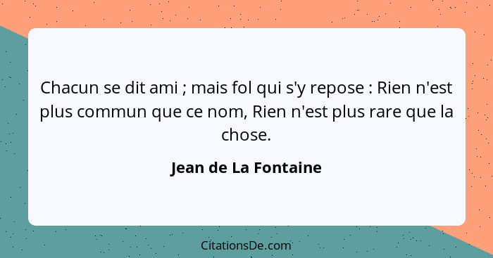 Chacun se dit ami ; mais fol qui s'y repose : Rien n'est plus commun que ce nom, Rien n'est plus rare que la chose.... - Jean de La Fontaine