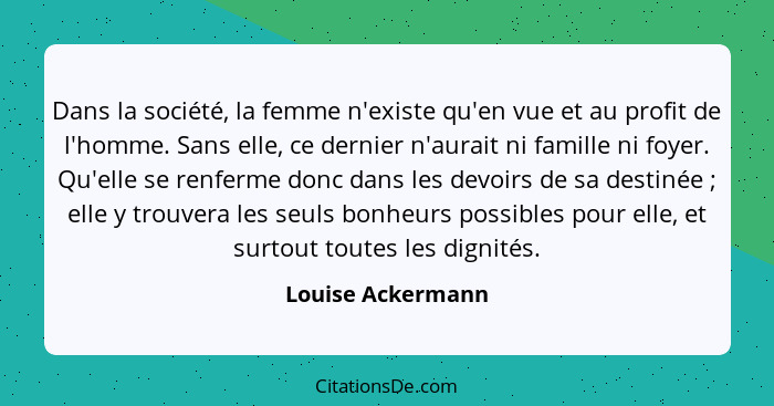 Dans la société, la femme n'existe qu'en vue et au profit de l'homme. Sans elle, ce dernier n'aurait ni famille ni foyer. Qu'elle s... - Louise Ackermann