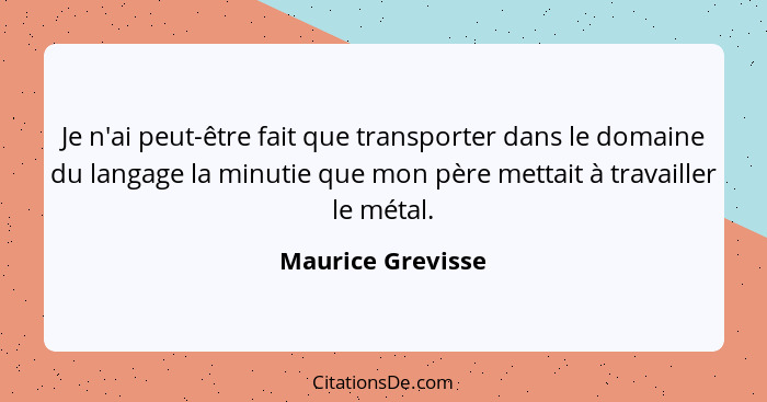 Je n'ai peut-être fait que transporter dans le domaine du langage la minutie que mon père mettait à travailler le métal.... - Maurice Grevisse