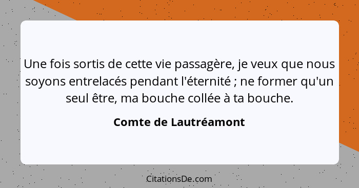 Une fois sortis de cette vie passagère, je veux que nous soyons entrelacés pendant l'éternité ; ne former qu'un seul être,... - Comte de Lautréamont