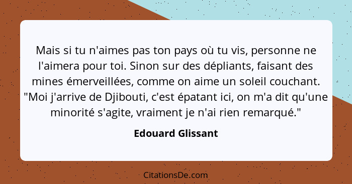 Mais si tu n'aimes pas ton pays où tu vis, personne ne l'aimera pour toi. Sinon sur des dépliants, faisant des mines émerveillées,... - Edouard Glissant