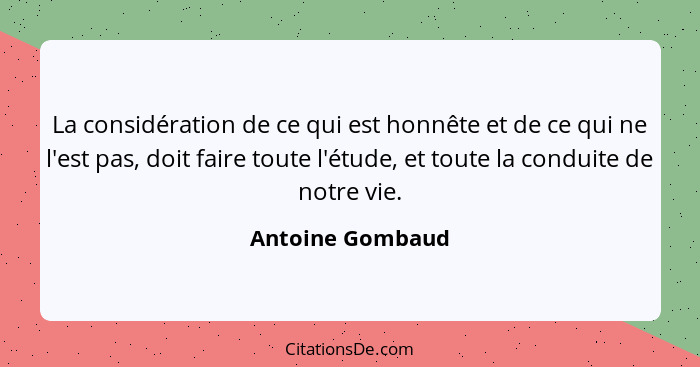 La considération de ce qui est honnête et de ce qui ne l'est pas, doit faire toute l'étude, et toute la conduite de notre vie.... - Antoine Gombaud