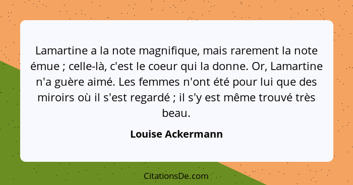 Lamartine a la note magnifique, mais rarement la note émue ; celle-là, c'est le coeur qui la donne. Or, Lamartine n'a guère ai... - Louise Ackermann