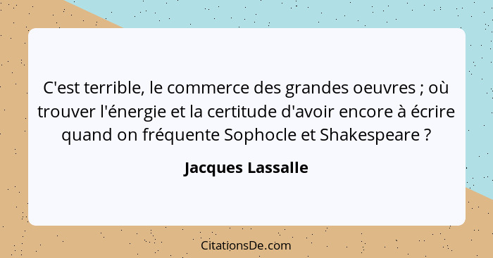 C'est terrible, le commerce des grandes oeuvres ; où trouver l'énergie et la certitude d'avoir encore à écrire quand on fréque... - Jacques Lassalle