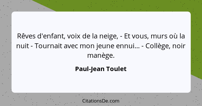 Rêves d'enfant, voix de la neige, - Et vous, murs où la nuit - Tournait avec mon jeune ennui... - Collège, noir manège.... - Paul-Jean Toulet