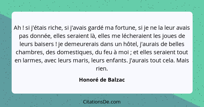 Ah ! si j'étais riche, si j'avais gardé ma fortune, si je ne la leur avais pas donnée, elles seraient là, elles me lécheraient... - Honoré de Balzac