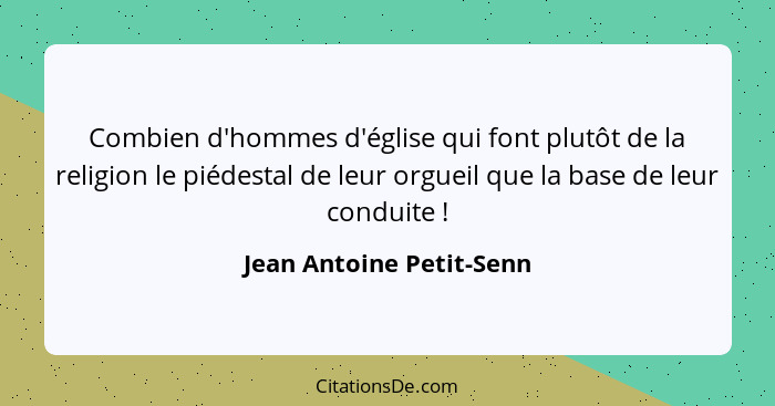 Combien d'hommes d'église qui font plutôt de la religion le piédestal de leur orgueil que la base de leur conduite !... - Jean Antoine Petit-Senn