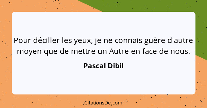 Pour déciller les yeux, je ne connais guère d'autre moyen que de mettre un Autre en face de nous.... - Pascal Dibil