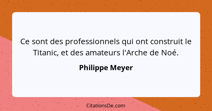 Ce sont des professionnels qui ont construit le Titanic, et des amateurs l'Arche de Noé.... - Philippe Meyer