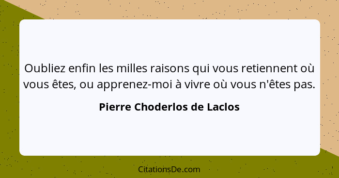 Oubliez enfin les milles raisons qui vous retiennent où vous êtes, ou apprenez-moi à vivre où vous n'êtes pas.... - Pierre Choderlos de Laclos