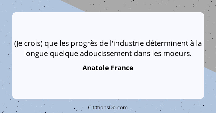 (Je crois) que les progrès de l'industrie déterminent à la longue quelque adoucissement dans les moeurs.... - Anatole France