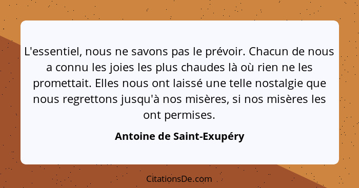 L'essentiel, nous ne savons pas le prévoir. Chacun de nous a connu les joies les plus chaudes là où rien ne les promettait.... - Antoine de Saint-Exupéry