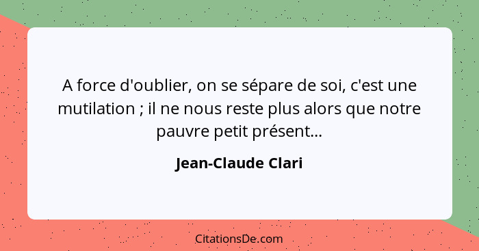 A force d'oublier, on se sépare de soi, c'est une mutilation ; il ne nous reste plus alors que notre pauvre petit présent...... - Jean-Claude Clari