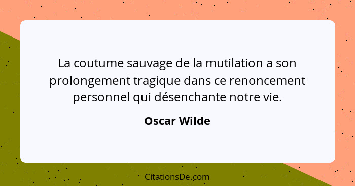 La coutume sauvage de la mutilation a son prolongement tragique dans ce renoncement personnel qui désenchante notre vie.... - Oscar Wilde