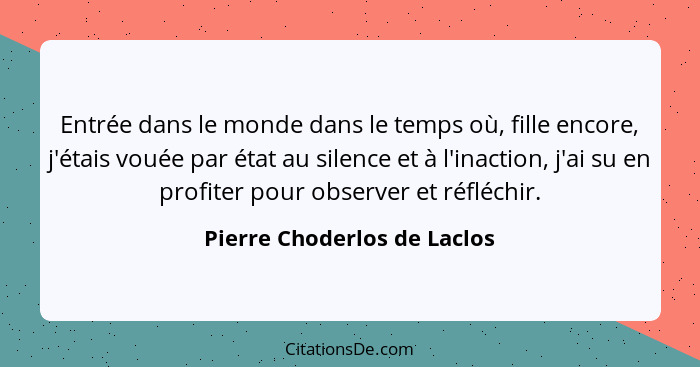 Entrée dans le monde dans le temps où, fille encore, j'étais vouée par état au silence et à l'inaction, j'ai su en profit... - Pierre Choderlos de Laclos