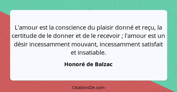 L'amour est la conscience du plaisir donné et reçu, la certitude de le donner et de le recevoir ; l'amour est un désir incessa... - Honoré de Balzac