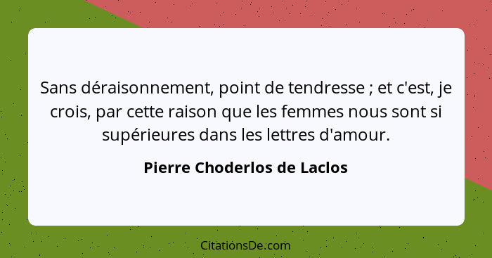 Sans déraisonnement, point de tendresse ; et c'est, je crois, par cette raison que les femmes nous sont si supérieur... - Pierre Choderlos de Laclos