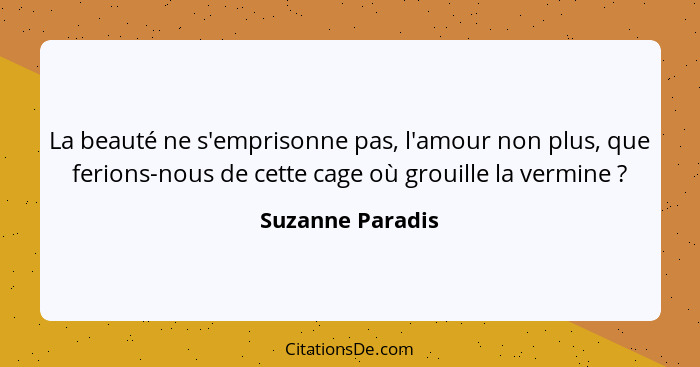 La beauté ne s'emprisonne pas, l'amour non plus, que ferions-nous de cette cage où grouille la vermine ?... - Suzanne Paradis