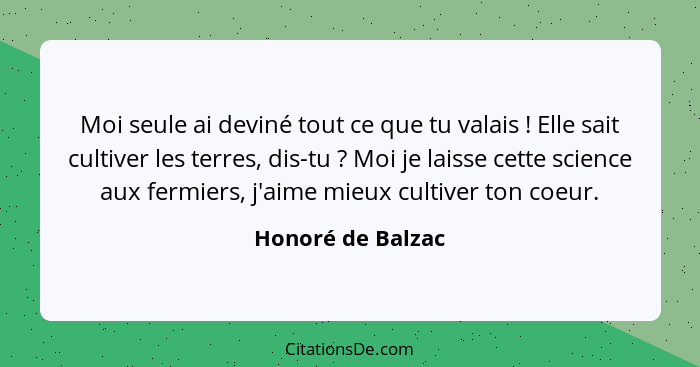 Moi seule ai deviné tout ce que tu valais ! Elle sait cultiver les terres, dis-tu ? Moi je laisse cette science aux fermi... - Honoré de Balzac