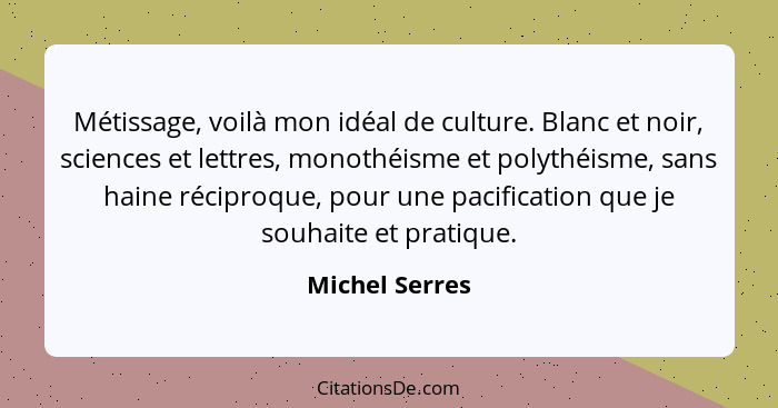 Métissage, voilà mon idéal de culture. Blanc et noir, sciences et lettres, monothéisme et polythéisme, sans haine réciproque, pour une... - Michel Serres