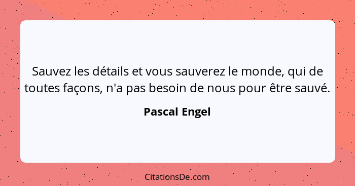 Sauvez les détails et vous sauverez le monde, qui de toutes façons, n'a pas besoin de nous pour être sauvé.... - Pascal Engel