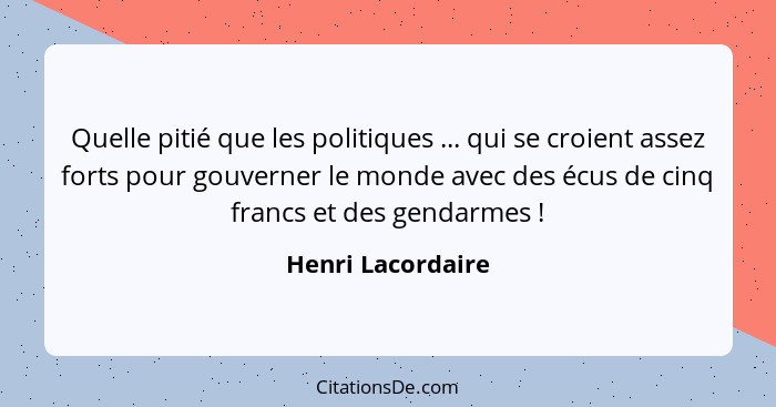 Quelle pitié que les politiques ... qui se croient assez forts pour gouverner le monde avec des écus de cinq francs et des gendarme... - Henri Lacordaire