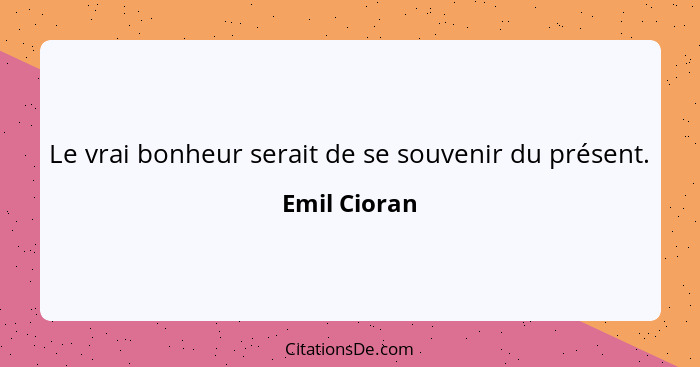 Le vrai bonheur serait de se souvenir du présent.... - Emil Cioran