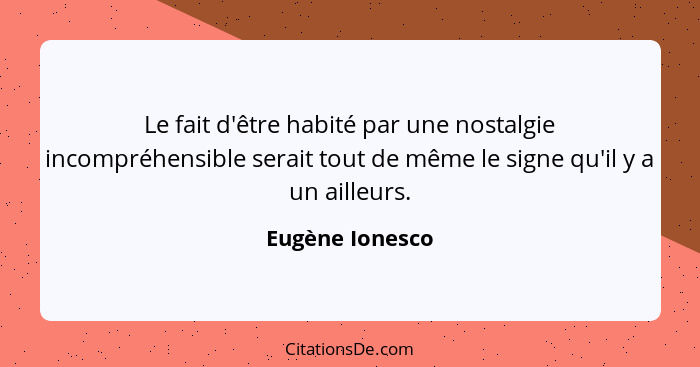 Le fait d'être habité par une nostalgie incompréhensible serait tout de même le signe qu'il y a un ailleurs.... - Eugène Ionesco