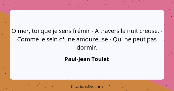 O mer, toi que je sens frémir - A travers la nuit creuse, - Comme le sein d'une amoureuse - Qui ne peut pas dormir.... - Paul-Jean Toulet