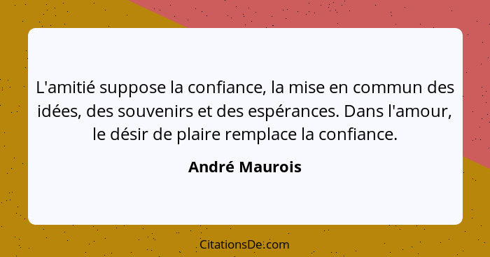 L'amitié suppose la confiance, la mise en commun des idées, des souvenirs et des espérances. Dans l'amour, le désir de plaire remplace... - André Maurois