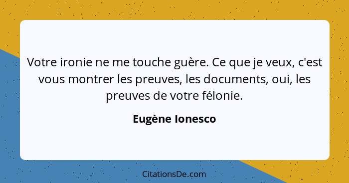 Votre ironie ne me touche guère. Ce que je veux, c'est vous montrer les preuves, les documents, oui, les preuves de votre félonie.... - Eugène Ionesco