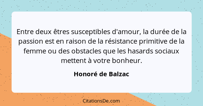 Entre deux êtres susceptibles d'amour, la durée de la passion est en raison de la résistance primitive de la femme ou des obstacles... - Honoré de Balzac