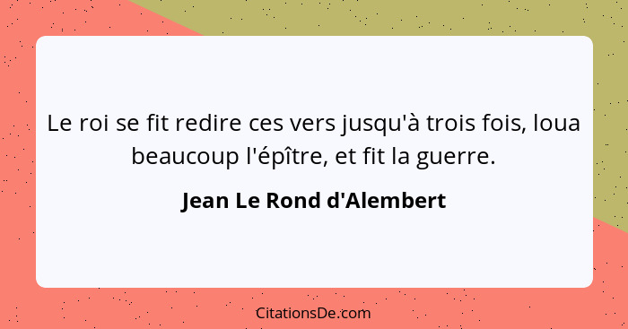 Le roi se fit redire ces vers jusqu'à trois fois, loua beaucoup l'épître, et fit la guerre.... - Jean Le Rond d'Alembert