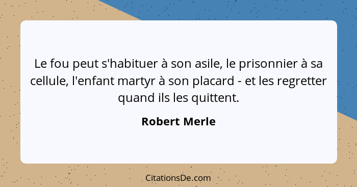 Le fou peut s'habituer à son asile, le prisonnier à sa cellule, l'enfant martyr à son placard - et les regretter quand ils les quittent... - Robert Merle